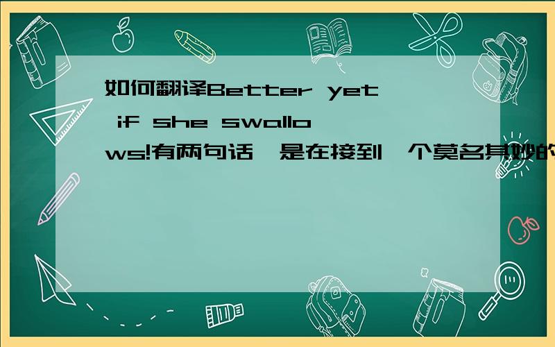 如何翻译Better yet if she swallows!有两句话,是在接到一个莫名其妙的邮件(类似诈骗)之后给的留言.Better yet if she swallows! somewhere in this world there is a dumb fuck that will take it serious.第二句话的大意我大