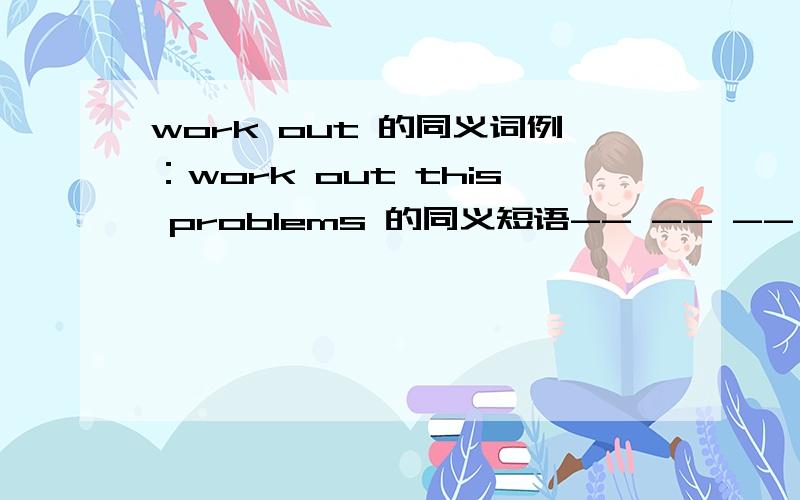 work out 的同义词例：work out this problems 的同义短语-- -- -- this problemsthis problems 三个空呢!