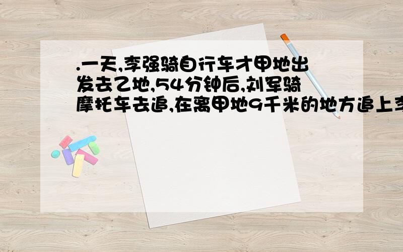 .一天,李强骑自行车才甲地出发去乙地,54分钟后,刘军骑摩托车去追,在离甲地9千米的地方追上李强,随后立即返回甲地；回到甲地后又立刻返转去追李强,在离甲地12千米的地方追上李强,又即刻