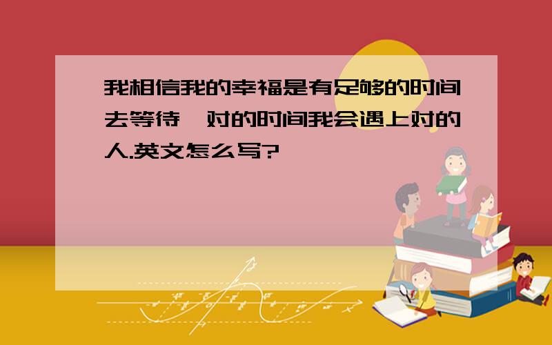 我相信我的幸福是有足够的时间去等待,对的时间我会遇上对的人.英文怎么写?