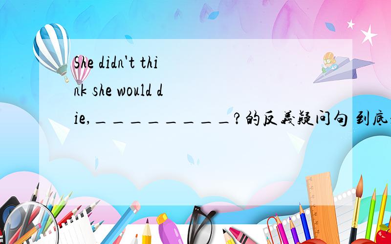 She didn't think she would die,________?的反义疑问句 到底是would she 还是did she?带地是什么啊？有谁是在校八年级老师的吗？告诉我正确答案。谢谢！