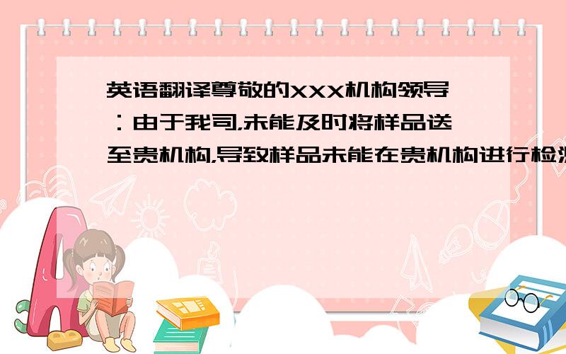 英语翻译尊敬的XXX机构领导：由于我司，未能及时将样品送至贵机构，导致样品未能在贵机构进行检测，而导致证书被停止。对贵机构在工作上所造成的诸多不便表示深深的歉意，并郑重地