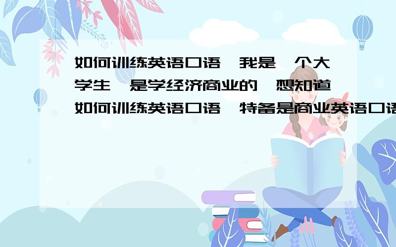 如何训练英语口语,我是一个大学生,是学经济商业的,想知道如何训练英语口语,特备是商业英语口语,