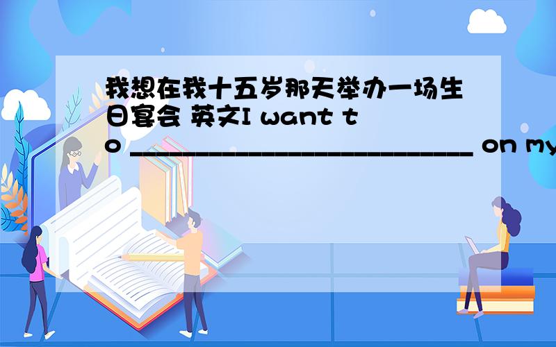 我想在我十五岁那天举办一场生日宴会 英文I want to __________________________ on my fifteenth birthday.