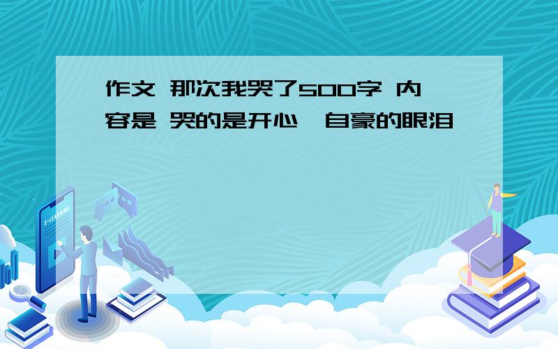 作文 那次我哭了500字 内容是 哭的是开心、自豪的眼泪