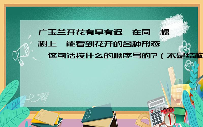 广玉兰开花有早有迟,在同一棵树上,能看到花开的各种形态……这句话按什么的顺序写的?（不是结构!）