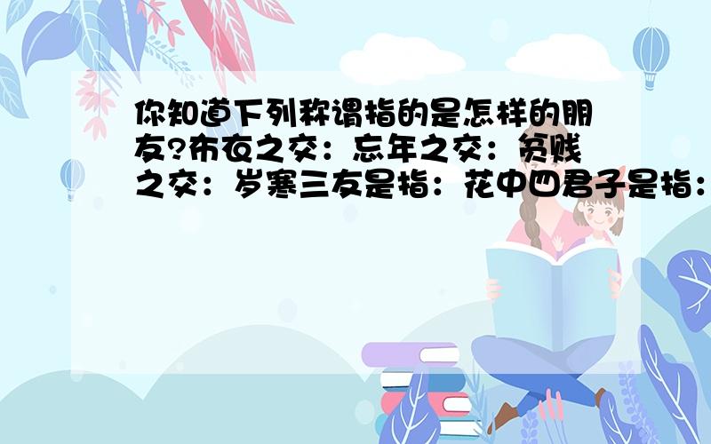 你知道下列称谓指的是怎样的朋友?布衣之交：忘年之交：贫贱之交：岁寒三友是指：花中四君子是指：