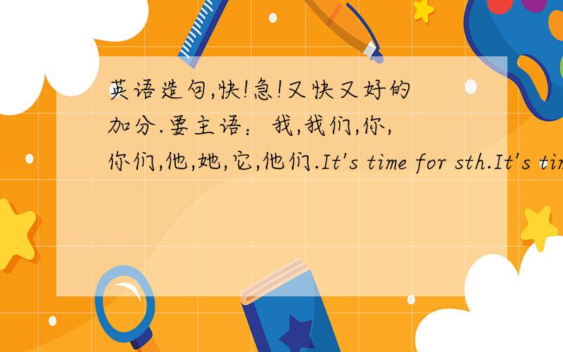 英语造句,快!急!又快又好的加分.要主语：我,我们,你,你们,他,她,它,他们.It's time for sth.It's time to do sth.It's time for sb to do sth.take a bus.take sb to place.help sb do sth.help sb with sth.押金5，答对了50分