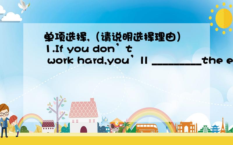 单项选择,（请说明选择理由）1.If you don’t work hard,you’ll _________the exam.A.pass\x05 B.finish\x05 C.fall\x05D.fail2.She isn’t in.I _________a message for her on her desk.A.will leave B.take C.left\x05 D.took