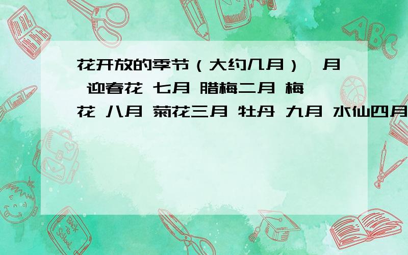 花开放的季节（大约几月）一月 迎春花 七月 腊梅二月 梅花 八月 菊花三月 牡丹 九月 水仙四月 桃花 十月 芙蓉五月 荷花 十一月 茉莉六月 石榴 十二月 桂花