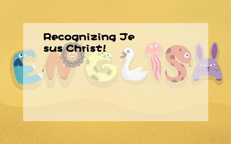 Recognizing Jesus Christ!