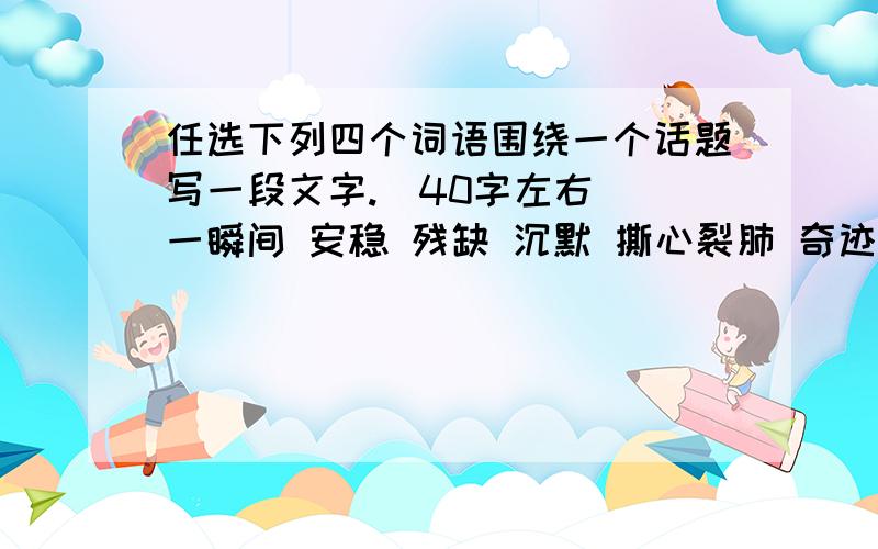 任选下列四个词语围绕一个话题写一段文字.（40字左右） 一瞬间 安稳 残缺 沉默 撕心裂肺 奇迹