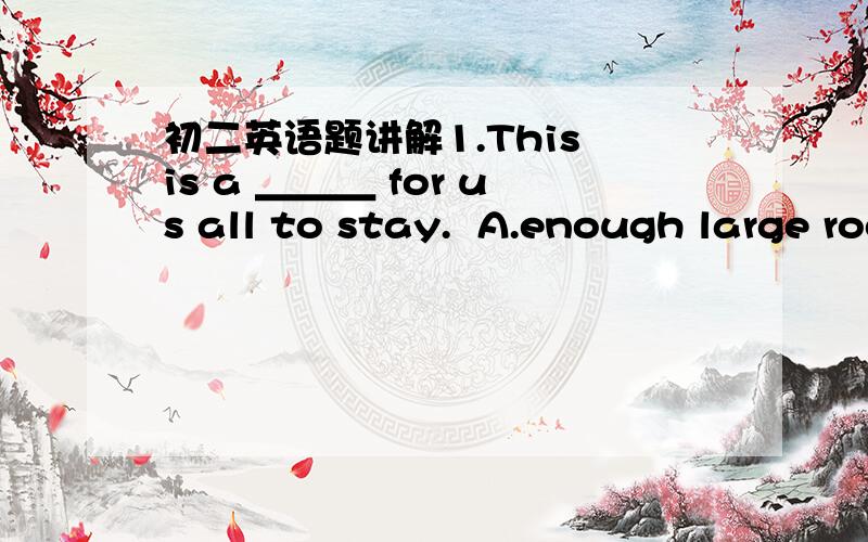 初二英语题讲解1.This is a ＿＿＿ for us all to stay.  A.enough large room  B.room enough large   C.large enough room  D.room large enough 2.My teddy bear is red, so this blue one must be____.  A.else someone's  B.someone else's   C.other on