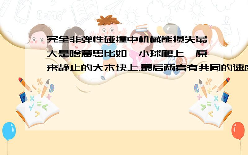 完全非弹性碰撞中机械能损失最大是啥意思比如一小球爬上一原来静止的大木块上，最后两者有共同的速度，为完全非弹性碰撞，可列：1/2mv^2---1/2(m+M）v共^2=mgh 可明明是机械能守恒，为何叫