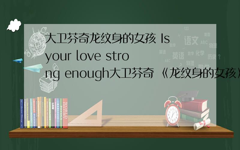 大卫芬奇龙纹身的女孩 Is your love strong enough大卫芬奇 《龙纹身的女孩》 片尾曲Is your love strong enough?的歌词 最好要中英文对照的 没有中文 也行,我太喜欢这首歌了 但是英文太菜了回答后