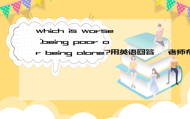 which is worse :being poor or being alone?用英语回答 ,老师布置的,要就这个上台做一分钟的演讲 ,