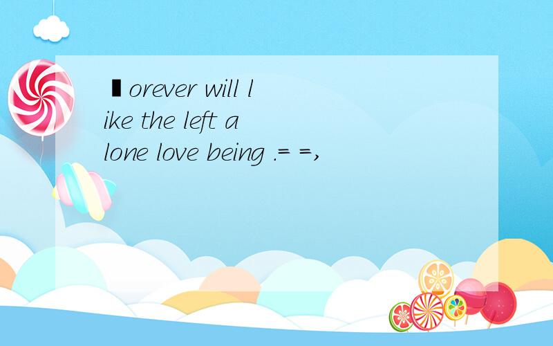℉orever will like the left alone love being .= =,