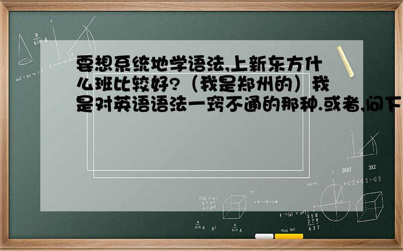 要想系统地学语法,上新东方什么班比较好?（我是郑州的）我是对英语语法一窍不通的那种.或者,问下英语高人,靠自学效果好吗?