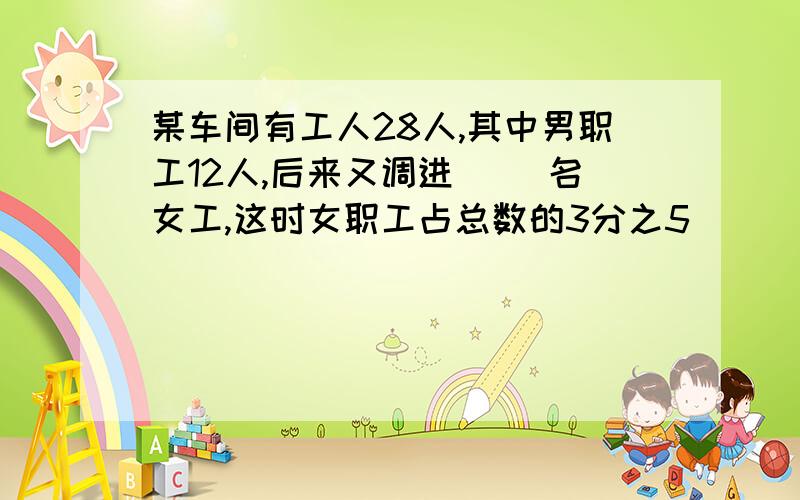 某车间有工人28人,其中男职工12人,后来又调进（ )名女工,这时女职工占总数的3分之5