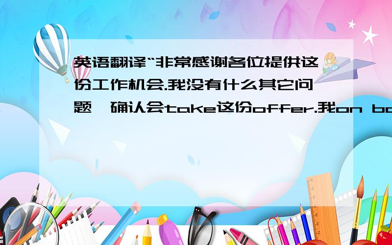 英语翻译“非常感谢各位提供这份工作机会.我没有什么其它问题,确认会take这份offer.我on board的时间下周一或者下下周一都可以,请各位根据公司情况决定.附件为上家公司离职证明.再次感谢XX