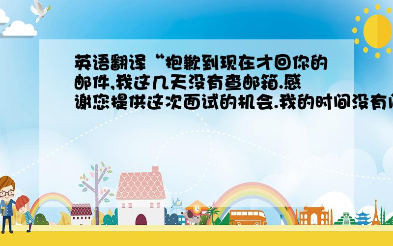 英语翻译“抱歉到现在才回你的邮件,我这几天没有查邮箱.感谢您提供这次面试的机会.我的时间没有问题,我有什么东西需要准备的吗?到时候见.”