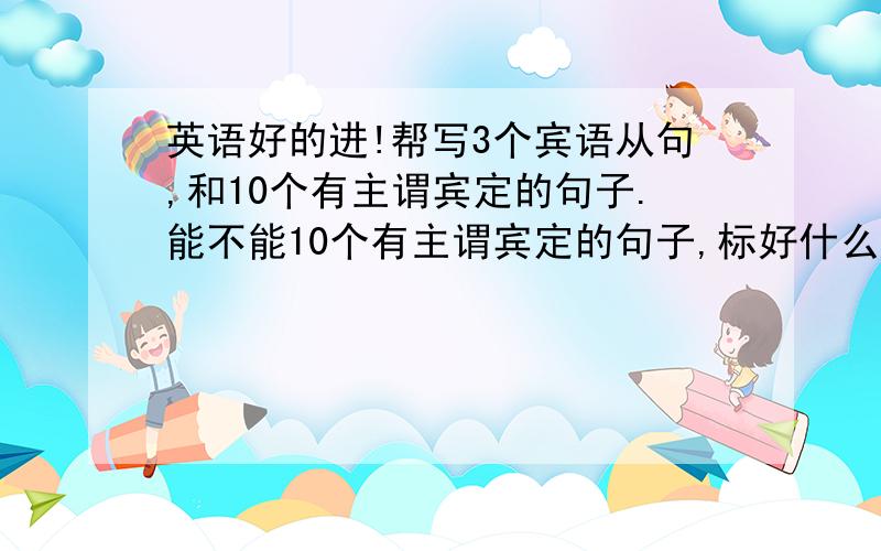 英语好的进!帮写3个宾语从句,和10个有主谓宾定的句子.能不能10个有主谓宾定的句子,标好什么是主,什么是谓,宾,定.谢拉,觉得麻烦不弄也行,麻烦各位了.写好点