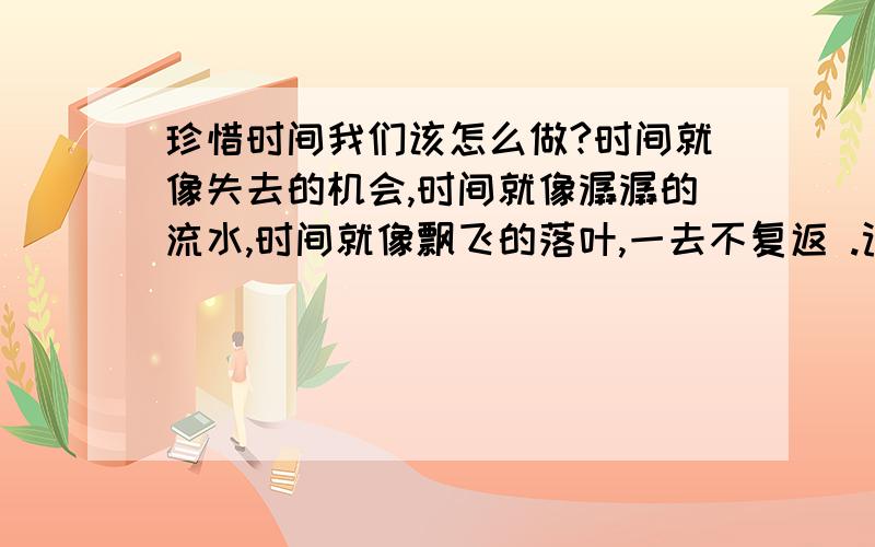 珍惜时间我们该怎么做?时间就像失去的机会,时间就像潺潺的流水,时间就像飘飞的落叶,一去不复返 .记得达尔文曾经说过——完成工作的方法是爱惜每一分钟.因此,我们要XXXXXXXX（怎么样去爱