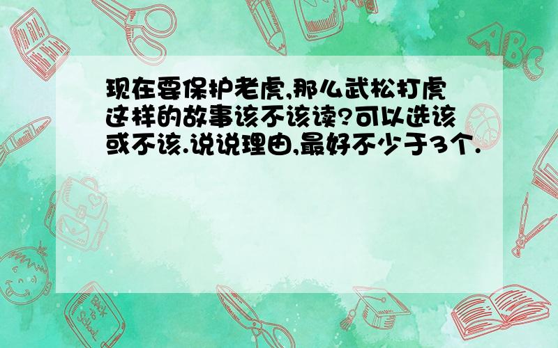 现在要保护老虎,那么武松打虎这样的故事该不该读?可以选该或不该.说说理由,最好不少于3个.