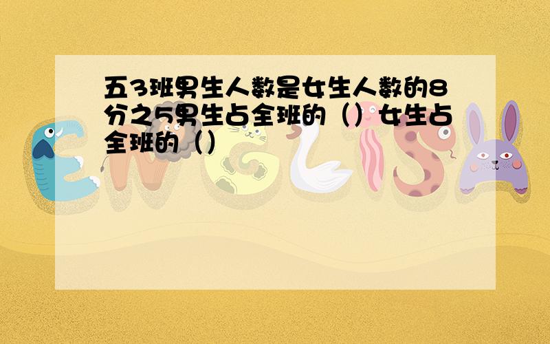 五3班男生人数是女生人数的8分之5男生占全班的（）女生占全班的（）