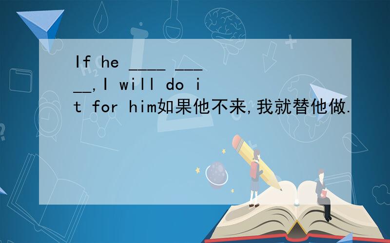 If he ____ _____,I will do it for him如果他不来,我就替他做.