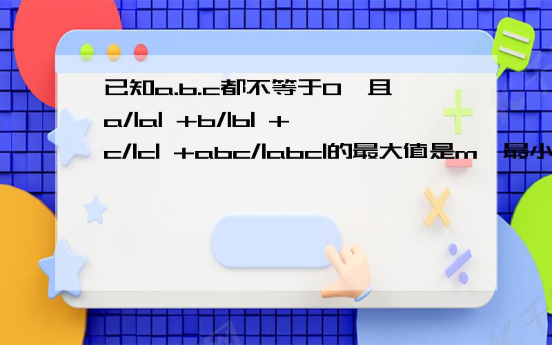 已知a.b.c都不等于0,且a/|a| +b/|b| +c/|c| +abc/|abc|的最大值是m,最小值为n,则（m+n)2005（2005写在左上角）