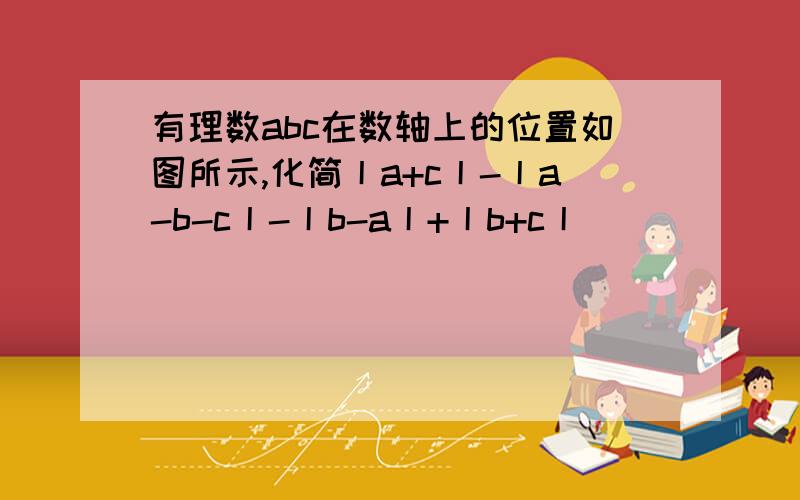 有理数abc在数轴上的位置如图所示,化简丨a+c丨-丨a-b-c丨-丨b-a丨+丨b+c丨