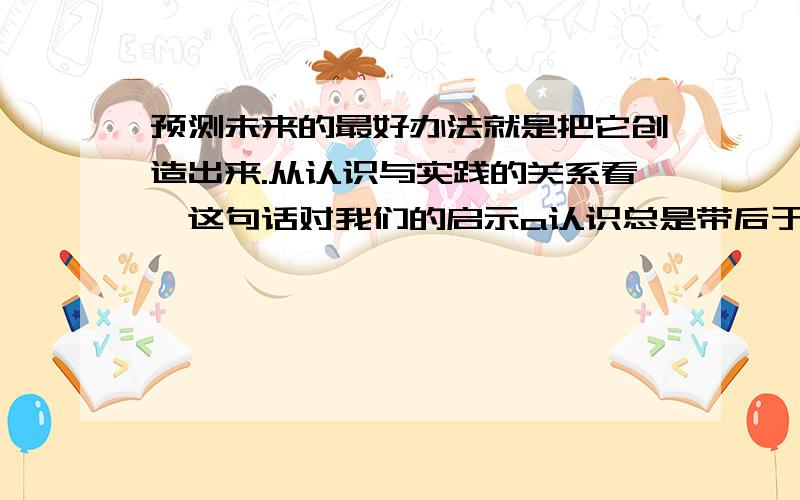 预测未来的最好办法就是把它创造出来.从认识与实践的关系看,这句话对我们的启示a认识总是带后于实战 B实践是认识的先导 C实践高于认识 D实践与认识是合一的