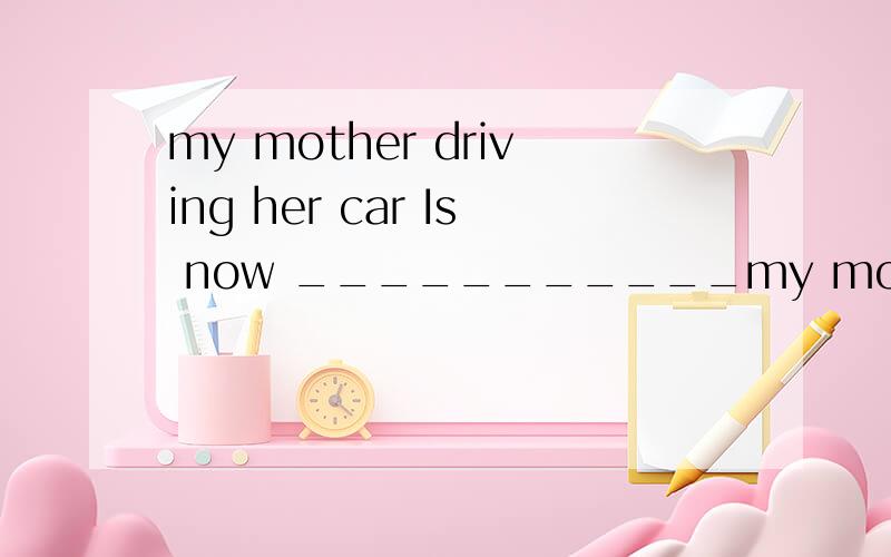 my mother driving her car Is now ___________my mother driving her car Is now _________________________