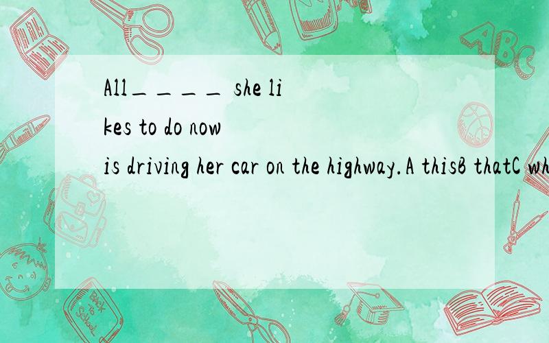 All____ she likes to do now is driving her car on the highway.A thisB thatC which.分析下句子结构.解释下选A的原因...B C为什么不行...没有看错答案 除非 给的答案是不对的 这是2011年的一道真题。