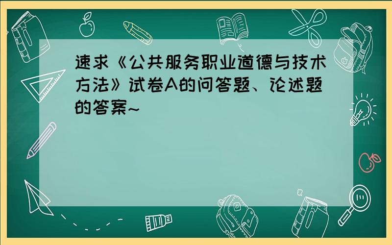 速求《公共服务职业道德与技术方法》试卷A的问答题、论述题的答案~