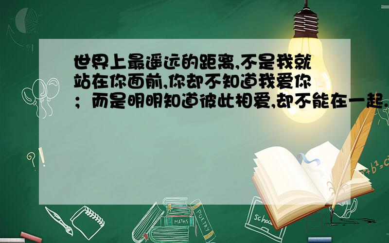 世界上最遥远的距离,不是我就站在你面前,你却不知道我爱你；而是明明知道彼此相爱,却不能在一起.当年世界上最遥远的距离,不是我就站在你面前,你却不知道我爱你；而是明明知道彼此相