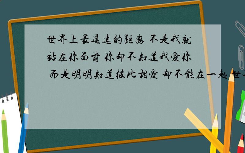 世界上最遥远的距离 不是我就站在你面前 你却不知道我爱你 而是明明知道彼此相爱 却不能在一起 世界上最遥远的距离 不是明明知道彼此相爱却不能在一起 而是明明无法抵挡这股思念 却