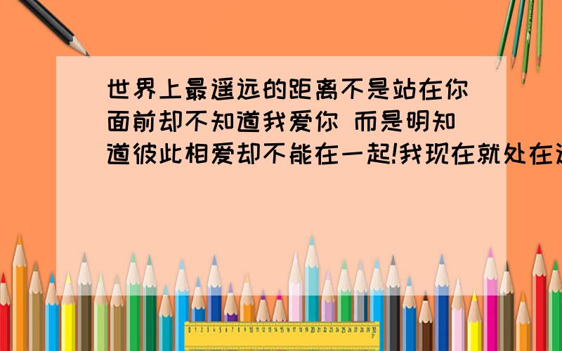 世界上最遥远的距离不是站在你面前却不知道我爱你 而是明知道彼此相爱却不能在一起!我现在就处在这种情形,我该怎么办?