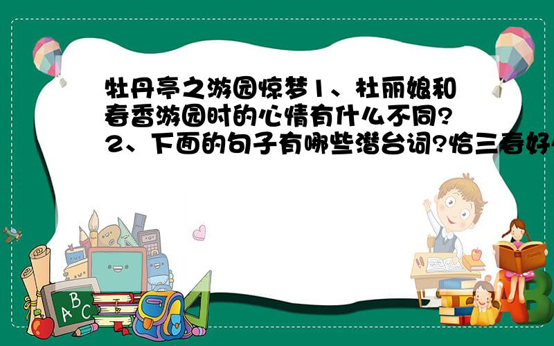 牡丹亭之游园惊梦1、杜丽娘和春香游园时的心情有什么不同?2、下面的句子有哪些潜台词?恰三春好处无人见.牡丹虽好,他春归怎占的先!