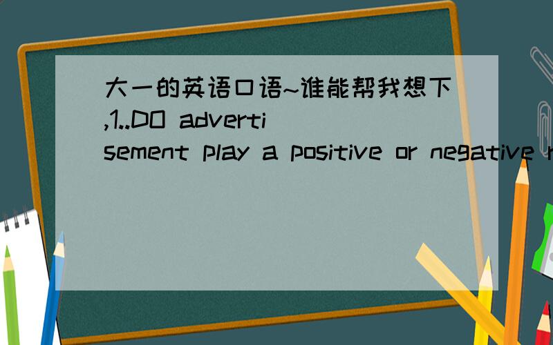 大一的英语口语~谁能帮我想下,1..DO advertisement play a positive or negative role in our society?2..Should we follow the fashion ?3..Does tekevision play a positive or negative role in people's lives?