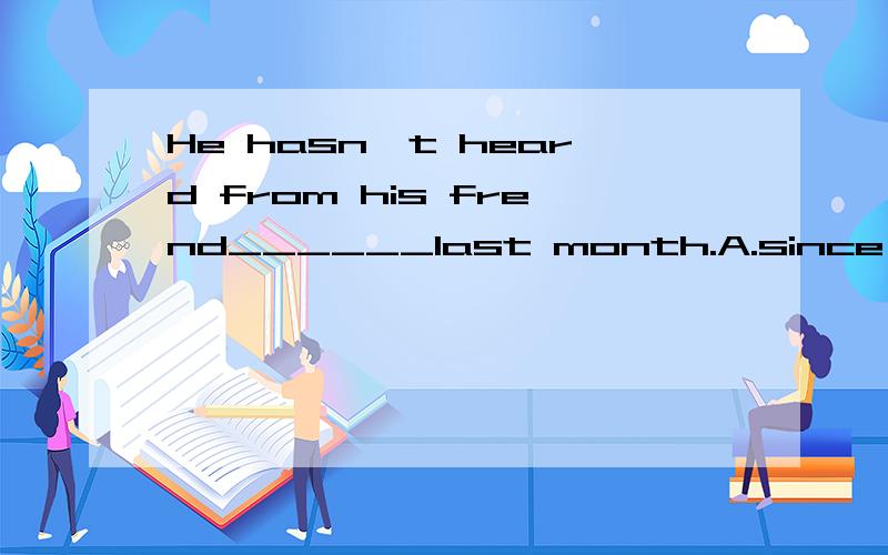 He hasn,t heard from his frend______last month.A.since B.by the end of C.must 知道怎么做的告诉下,要理由