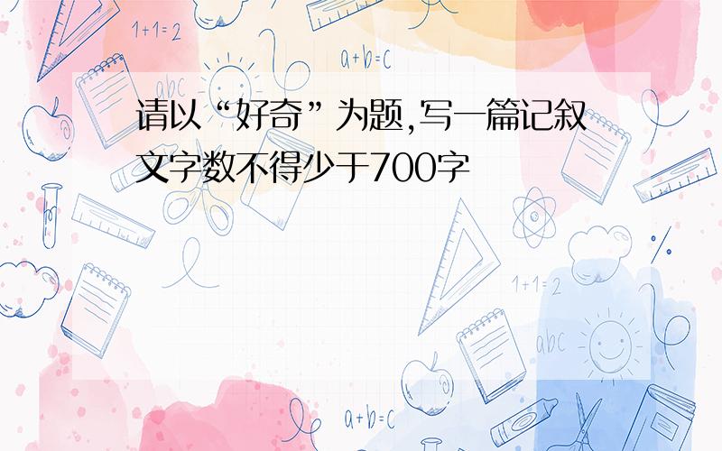 请以“好奇”为题,写一篇记叙文字数不得少于700字