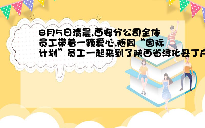 8月5日清晨,西安分公司全体员工带着一颗爱心,随同“国际计划”员工一起来到了陕西省淳化县丁户村,看望那里的受资助儿童..