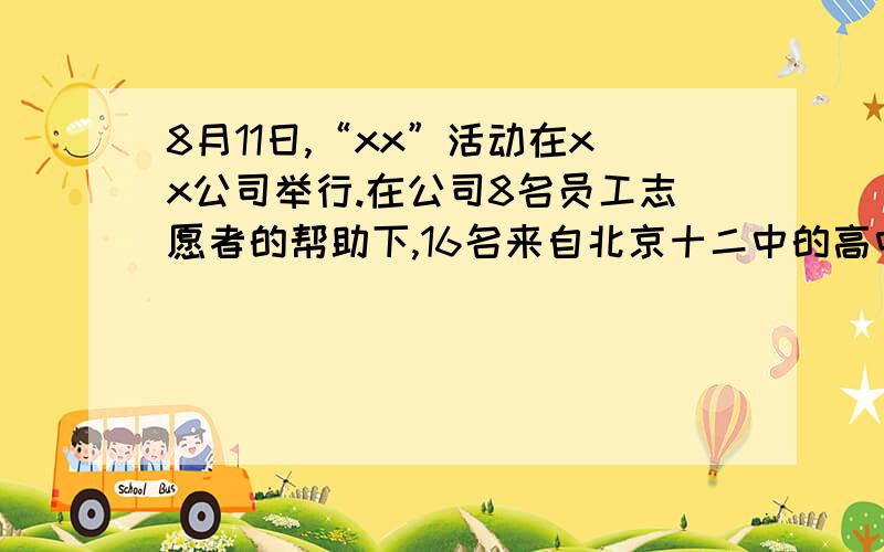 8月11日,“xx”活动在xx公司举行.在公司8名员工志愿者的帮助下,16名来自北京十二中的高中生近距离地观察体验了公司员工的工作,同时他们也受到了xx董事长的接见...