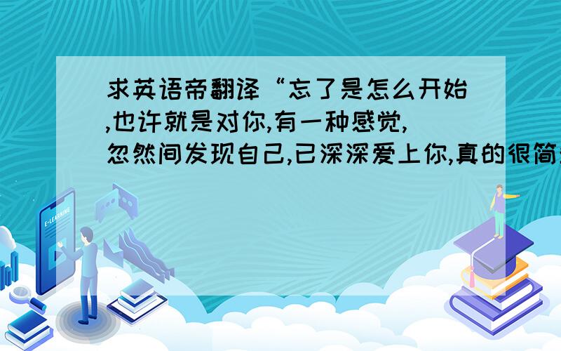 求英语帝翻译“忘了是怎么开始,也许就是对你,有一种感觉,忽然间发现自己,已深深爱上你,真的很简单”