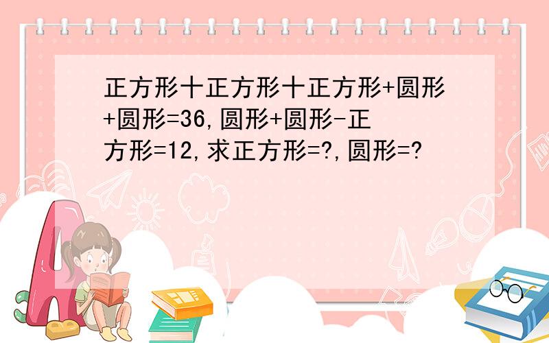 正方形十正方形十正方形+圆形+圆形=36,圆形+圆形-正方形=12,求正方形=?,圆形=?