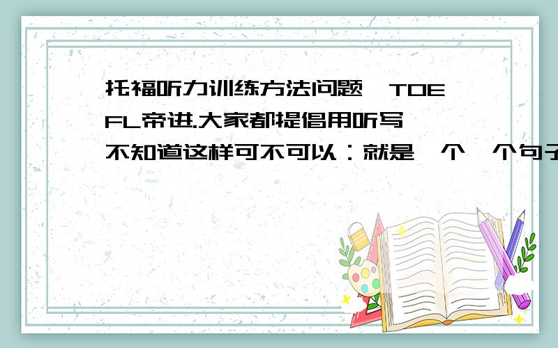 托福听力训练方法问题,TOEFL帝进.大家都提倡用听写,不知道这样可不可以：就是一个一个句子听,大概至少5秒为一个单位,每听完一句,把音频暂停然后把听到的内容说出来,说不出来就反复听,