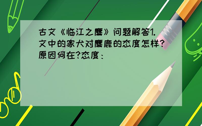 古文《临江之麋》问题解答1.文中的家犬对麋鹿的态度怎样?原因何在?态度：___________________原因：___________________2.“外犬”看见麋鹿为什么会“喜且怒”?答：______________________3.麋鹿为什么会