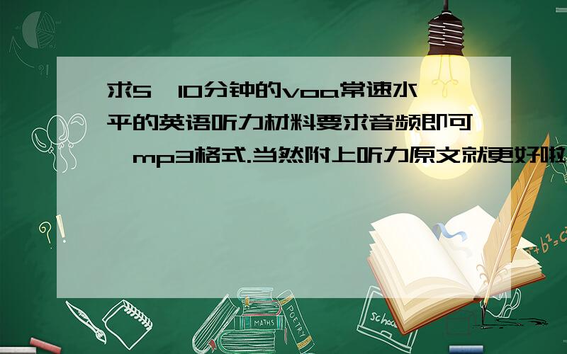 求5—10分钟的voa常速水平的英语听力材料要求音频即可,mp3格式.当然附上听力原文就更好啦~不一定非得voa哟,但是水平要类似滴,不要差太多那~